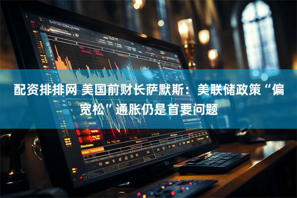 配资排排网 美国前财长萨默斯：美联储政策“偏宽松”通胀仍是首要问题