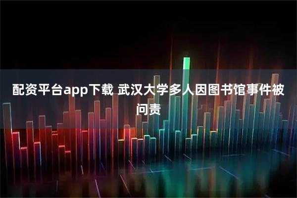 配资平台app下载 武汉大学多人因图书馆事件被问责