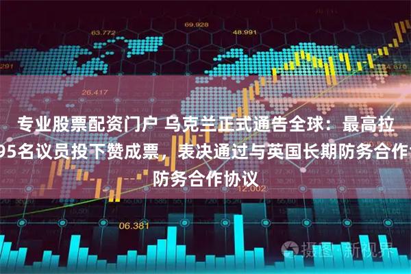 专业股票配资门户 乌克兰正式通告全球：最高拉达295名议员投下赞成票，表决通过与英国长期防务合作协议