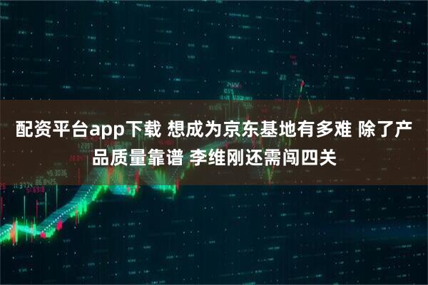 配资平台app下载 想成为京东基地有多难 除了产品质量靠谱 李维刚还需闯四关