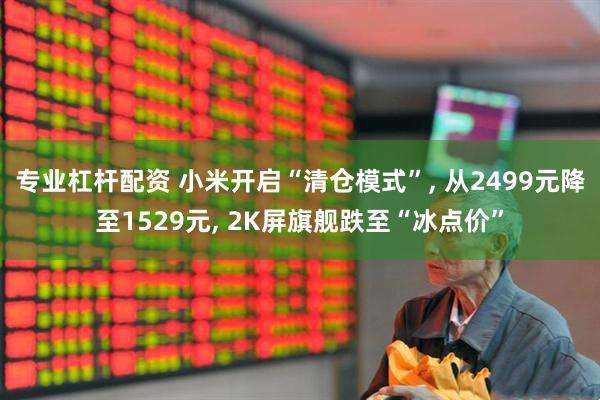 专业杠杆配资 小米开启“清仓模式”, 从2499元降至1529元, 2K屏旗舰跌至“冰点价”