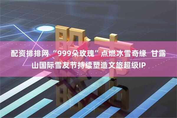 配资排排网 “999朵玫瑰”点燃冰雪奇缘  甘露山国际雪友节持续塑造文旅超级IP