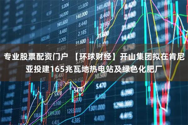 专业股票配资门户 【环球财经】开山集团拟在肯尼亚投建165兆瓦地热电站及绿色化肥厂