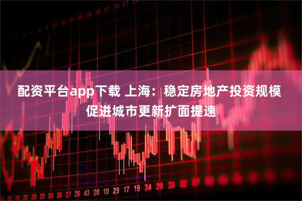 配资平台app下载 上海：稳定房地产投资规模 促进城市更新扩面提速
