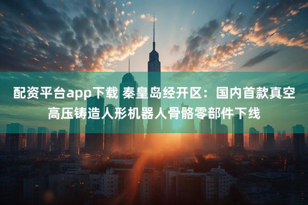 配资平台app下载 秦皇岛经开区：国内首款真空高压铸造人形机器人骨骼零部件下线