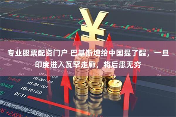 专业股票配资门户 巴基斯坦给中国提了醒，一旦印度进入瓦罕走廊，将后患无穷