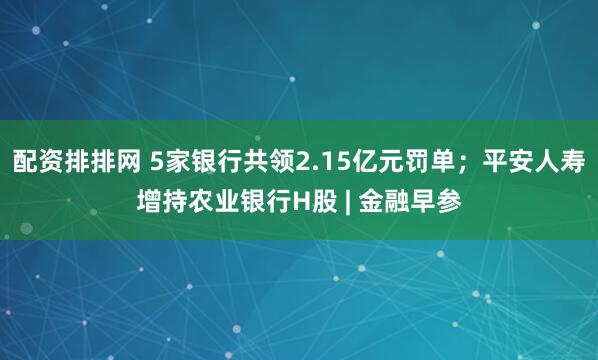 配资排排网 5家银行共领2.15亿元罚单；平安人寿增持农业银行H股 | 金融早参