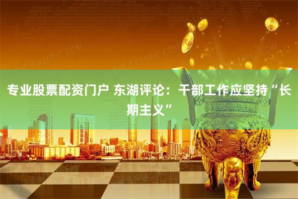 专业股票配资门户 东湖评论：干部工作应坚持“长期主义”