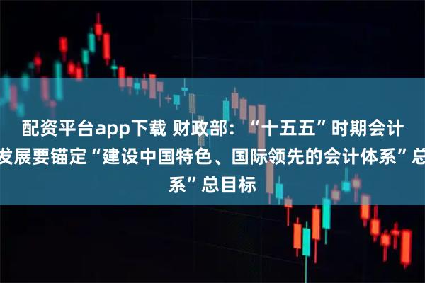 配资平台app下载 财政部:“十五五”时期会计改革发展要锚定“建设中国特色、国际领先的会计体系”总目标