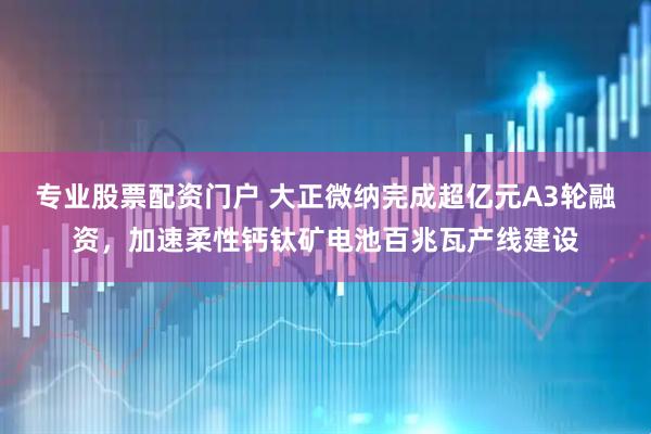 专业股票配资门户 大正微纳完成超亿元A3轮融资，加速柔性钙钛矿电池百兆瓦产线建设