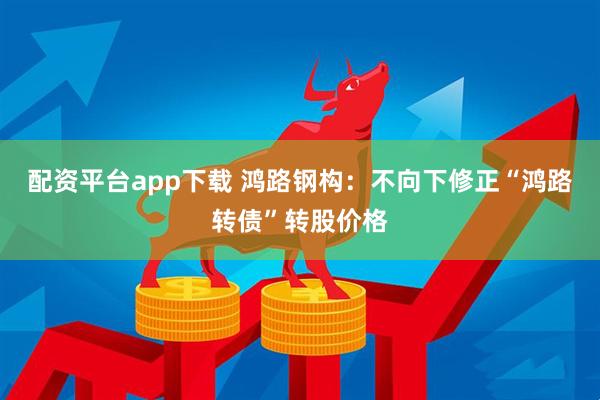 配资平台app下载 鸿路钢构：不向下修正“鸿路转债”转股价格
