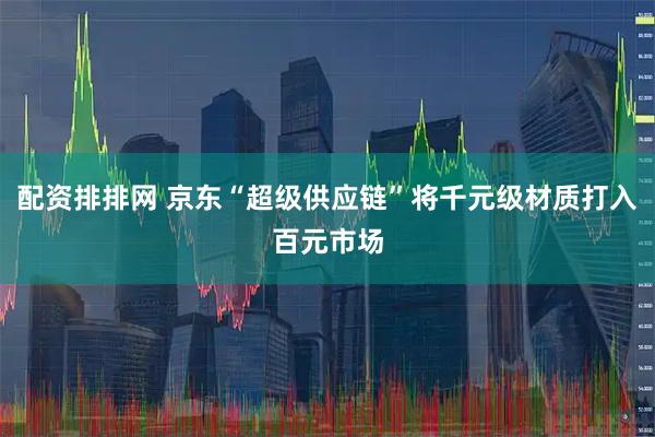 配资排排网 京东“超级供应链”将千元级材质打入百元市场