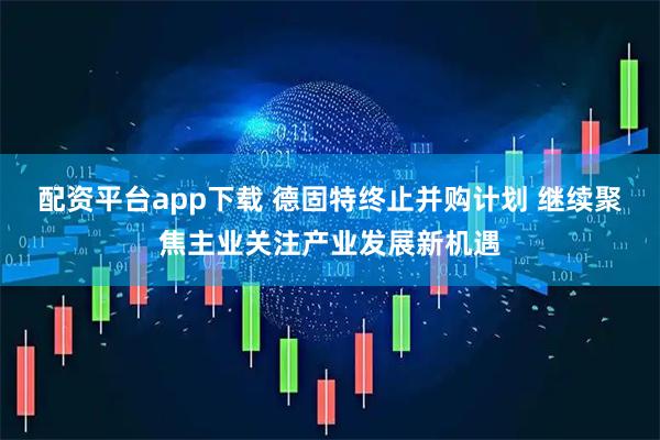 配资平台app下载 德固特终止并购计划 继续聚焦主业关注产业发展新机遇