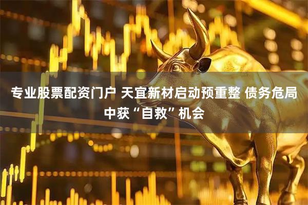 专业股票配资门户 天宜新材启动预重整 债务危局中获“自救”机会
