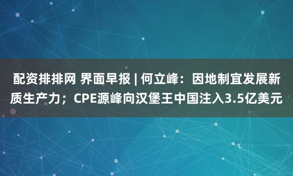 配资排排网 界面早报 | 何立峰：因地制宜发展新质生产力；CPE源峰向汉堡王中国注入3.5亿美元