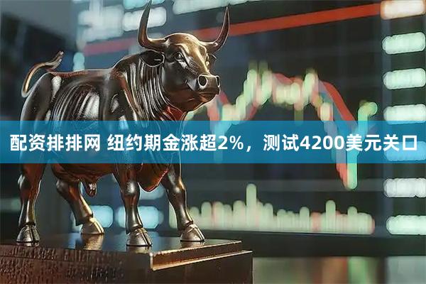 配资排排网 纽约期金涨超2%，测试4200美元关口