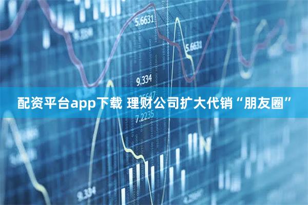 配资平台app下载 理财公司扩大代销“朋友圈”