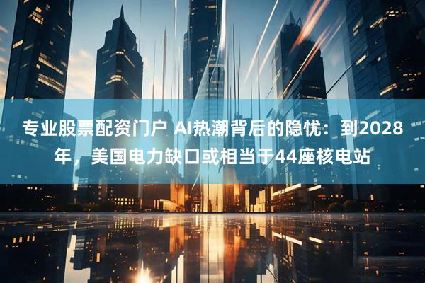 专业股票配资门户 AI热潮背后的隐忧：到2028年，美国电力缺口或相当于44座核电站