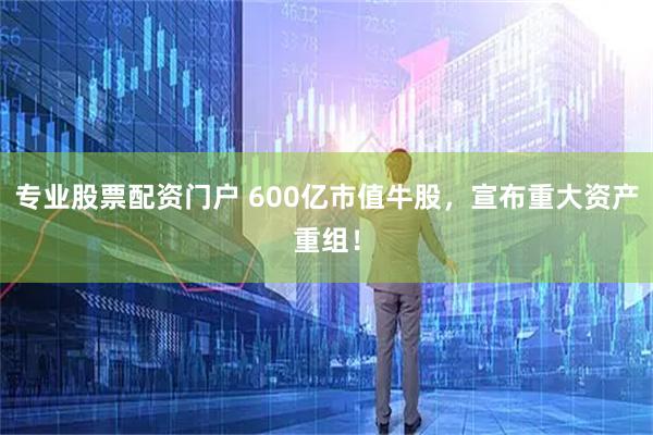 专业股票配资门户 600亿市值牛股，宣布重大资产重组！