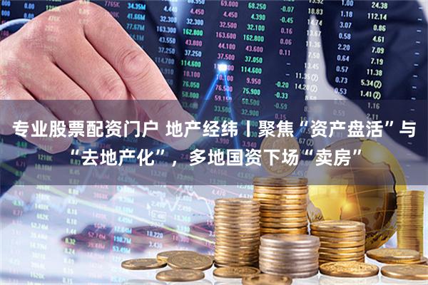 专业股票配资门户 地产经纬丨聚焦“资产盘活”与“去地产化”，多地国资下场“卖房”