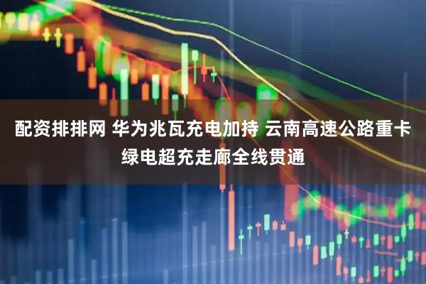 配资排排网 华为兆瓦充电加持 云南高速公路重卡绿电超充走廊全线贯通