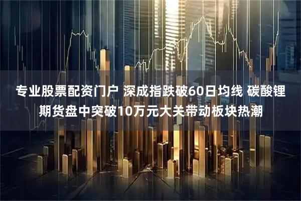 专业股票配资门户 深成指跌破60日均线 碳酸锂期货盘中突破10万元大关带动板块热潮
