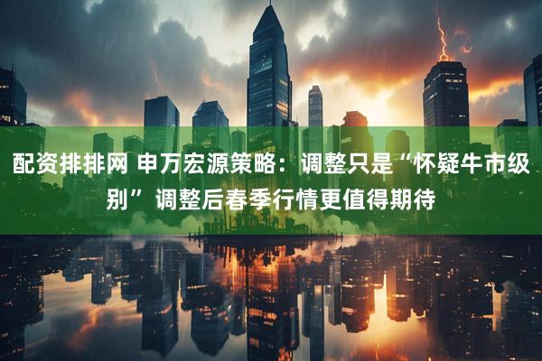 配资排排网 申万宏源策略：调整只是“怀疑牛市级别” 调整后春季行情更值得期待