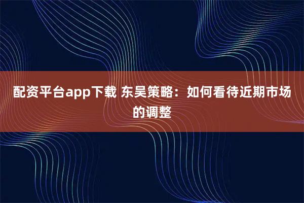配资平台app下载 东吴策略：如何看待近期市场的调整