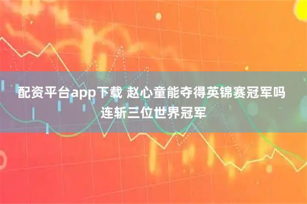 配资平台app下载 赵心童能夺得英锦赛冠军吗 连斩三位世界冠军