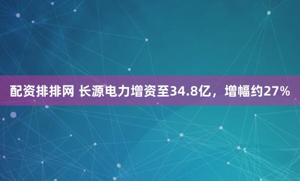 配资排排网 长源电力增资至34.8亿，增幅约27%