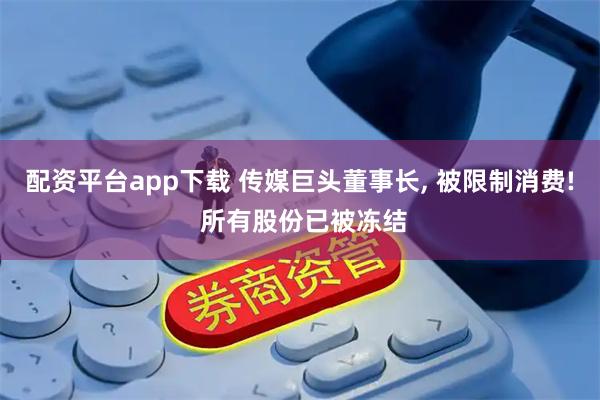 配资平台app下载 传媒巨头董事长, 被限制消费! 所有股份已被冻结
