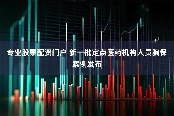 专业股票配资门户 新一批定点医药机构人员骗保案例发布
