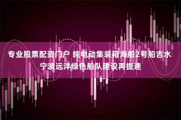 专业股票配资门户 纯电动集装箱海船2号船吉水 宁波远洋绿色船队建设再提速