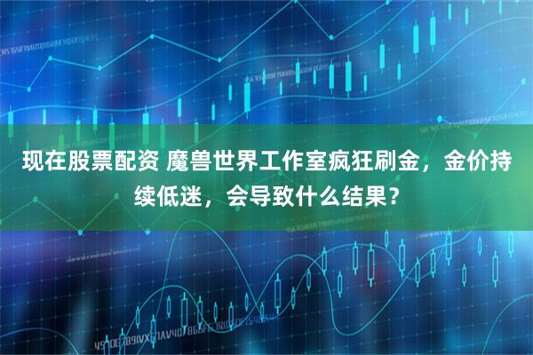 现在股票配资 魔兽世界工作室疯狂刷金，金价持续低迷，会导致什么结果？