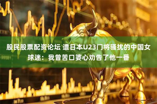 股民股票配资论坛 遭日本U23门将骚扰的中国女球迷：我曾苦口婆心劝告了他一番
