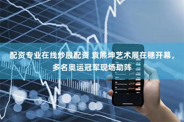 配资专业在线炒股配资 袁熙坤艺术展在穗开幕，多名奥运冠军现场助阵
