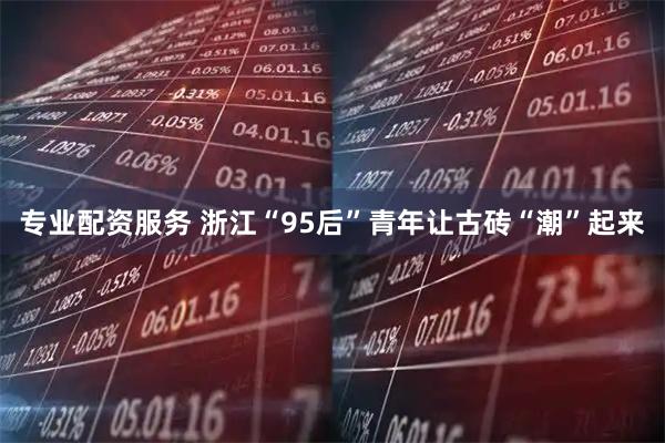 专业配资服务 浙江“95后”青年让古砖“潮”起来