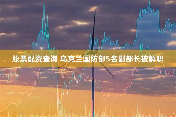 股票配资查询 乌克兰国防部5名副部长被解职