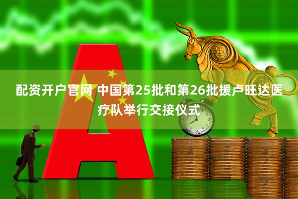 配资开户官网 中国第25批和第26批援卢旺达医疗队举行交接仪式