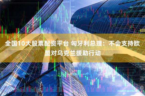 全国10大股票配资平台 匈牙利总理：不会支持欧盟对乌克兰援助行动