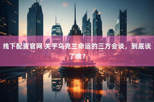 线下配资官网 关乎乌克兰命运的三方会谈，到底谈了啥？