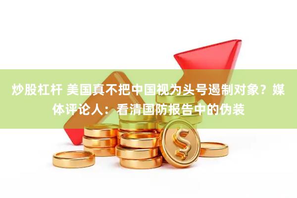 炒股杠杆 美国真不把中国视为头号遏制对象？媒体评论人：看清国防报告中的伪装
