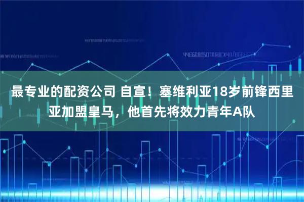 最专业的配资公司 自宣！塞维利亚18岁前锋西里亚加盟皇马，他首先将效力青年A队