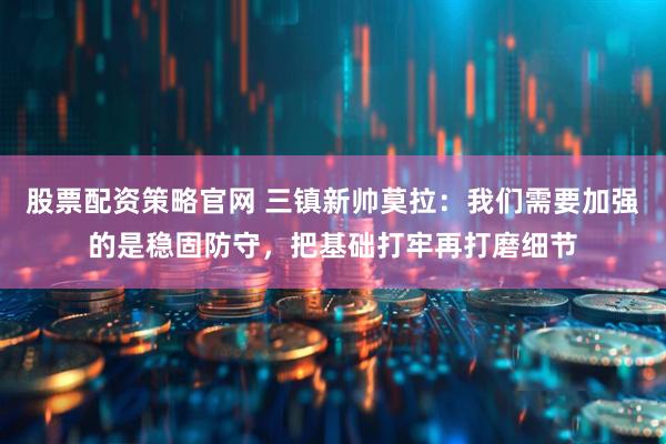 股票配资策略官网 三镇新帅莫拉：我们需要加强的是稳固防守，把基础打牢再打磨细节
