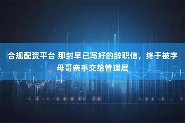 合规配资平台 那封早已写好的辞职信，终于被字母哥亲手交给管理层