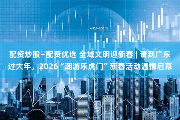 配资炒股—配资优选 全域文明迎新春 | 请到广东过大年，2026“潮游乐虎门”新春活动温情启幕