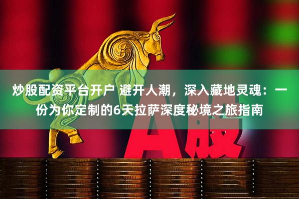 炒股配资平台开户 避开人潮，深入藏地灵魂：一份为你定制的6天拉萨深度秘境之旅指南