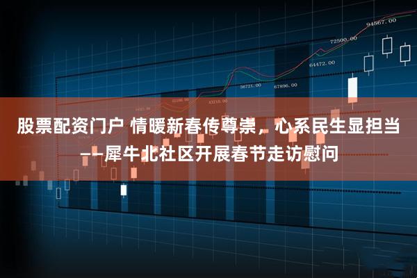 股票配资门户 情暖新春传尊崇，心系民生显担当——犀牛北社区开展春节走访慰问
