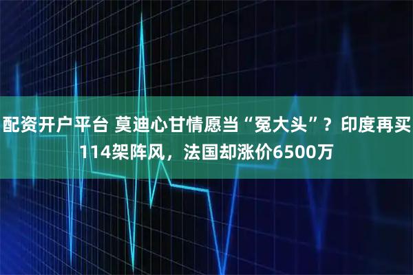 配资开户平台 莫迪心甘情愿当“冤大头”？印度再买114架阵风，法国却涨价6500万