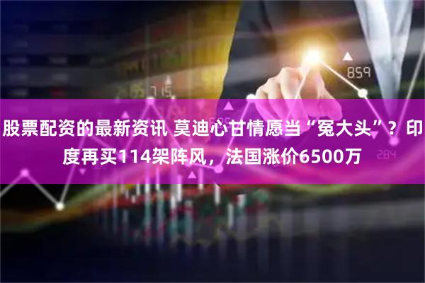 股票配资的最新资讯 莫迪心甘情愿当“冤大头”？印度再买114架阵风，法国涨价6500万